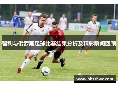 智利与俄罗斯足球比赛结果分析及精彩瞬间回顾