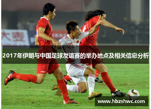 2017年伊朗与中国足球友谊赛的举办地点及相关信息分析